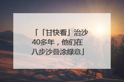 「甘快看」治沙40多年，他们在八步沙叠涂绿意