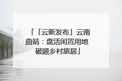 「云新发布」云南曲靖：盘活闲置用地 破题乡村旅居