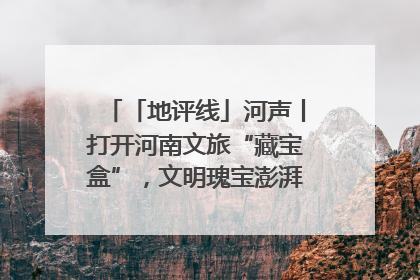 「地评线」河声丨打开河南文旅“藏宝盒”，文明瑰宝澎湃发展“豫动能”
