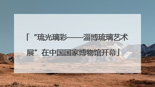 “琉光璃彩——淄博琉璃艺术展”在中国国家博物馆开幕