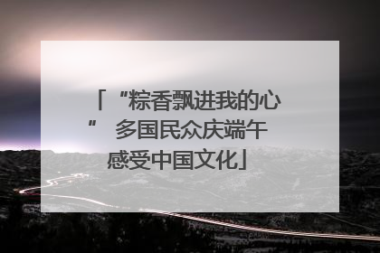 “粽香飘进我的心” 多国民众庆端午感受中国文化