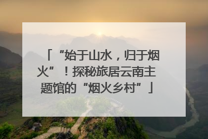 “始于山水，归于烟火”！探秘旅居云南主题馆的“烟火乡村”