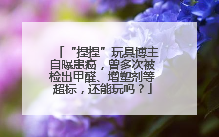 “捏捏”玩具博主自曝患癌，曾多次被检出甲醛、增塑剂等超标，还能玩吗？