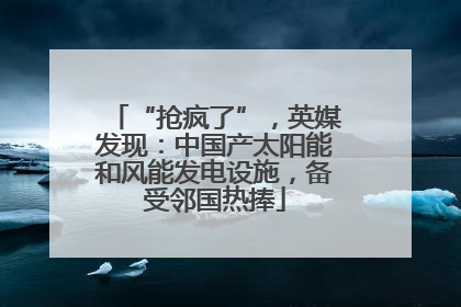 “抢疯了”，英媒发现：中国产太阳能和风能发电设施，备受邻国热捧