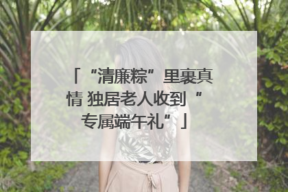 “清廉粽”里裹真情 独居老人收到“专属端午礼”