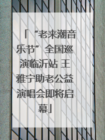 “老来潮音乐节”全国巡演临沂站 王雅宁助老公益演唱会即将启幕