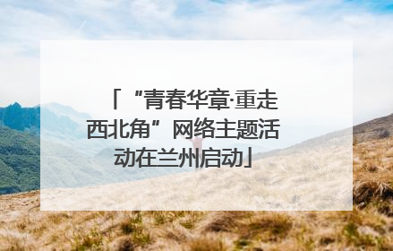 “青春华章·重走西北角”网络主题活动在兰州启动