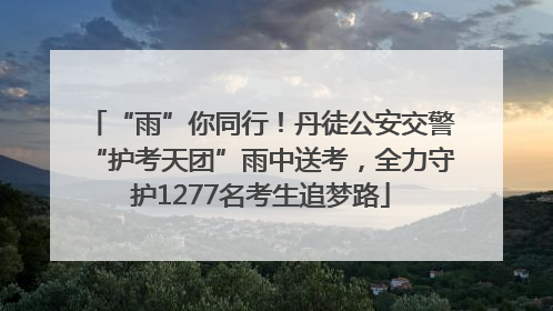 “雨”你同行！丹徒公安交警“护考天团”雨中送考，全力守护1277名考生追梦路