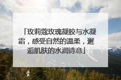玫莉蔻玫瑰凝胶与水凝霜，感受自然的温柔，邂逅肌肤的水润诗意