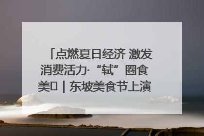 点燃夏日经济 激发消费活力·“轼”圈食美⑪｜东坡美食节上演“文化满汉全席”