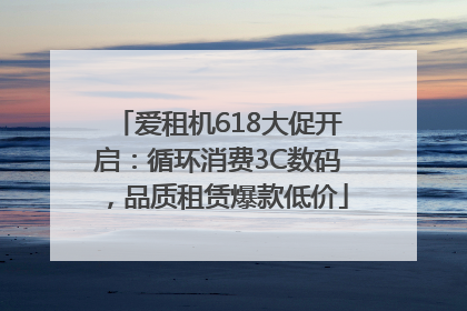 爱租机618大促开启：循环消费3C数码，品质租赁爆款低价