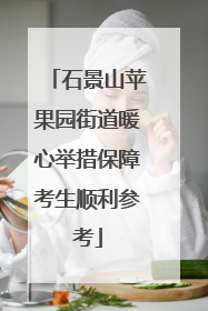 石景山苹果园街道暖心举措保障考生顺利参考