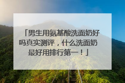 男生用氨基酸洗面奶好吗真实测评，什么洗面奶最好用排行第一！