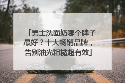 男士洗面奶哪个牌子最好？十大畅销品牌，告别油光粗糙超有效