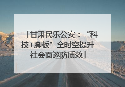 甘肃民乐公安：“科技+脚板”全时空提升社会面巡防质效