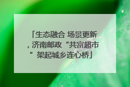 生态融合 场景更新，济南邮政“共富超市”架起城乡连心桥