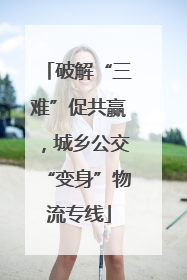 破解“三难”促共赢，城乡公交“变身”物流专线