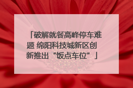 破解就餐高峰停车难题 绵阳科技城新区创新推出“饭点车位”