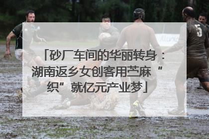 砂厂车间的华丽转身：湖南返乡女创客用苎麻“织”就亿元产业梦