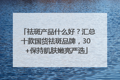 祛斑产品什么好？汇总十款国货祛斑品牌，30+保持肌肤嫩亮严选