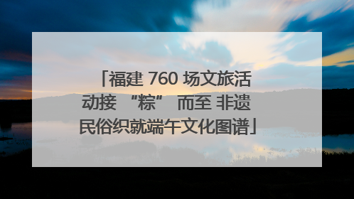 福建 760 场文旅活动接 “粽” 而至 非遗民俗织就端午文化图谱