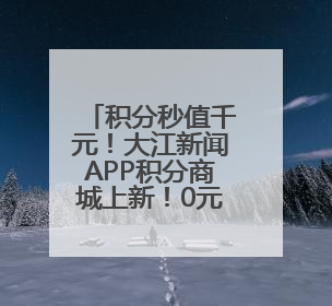 积分秒值千元！大江新闻APP积分商城上新！0元兑资格已到账