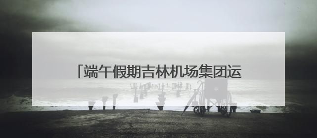 端午假期吉林机场集团运送旅客14.17万人次