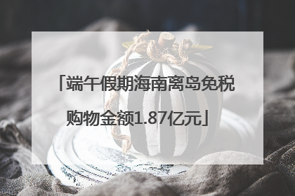 端午假期海南离岛免税购物金额1.87亿元