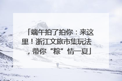 端午拍了拍你：来这里！浙江文旅市集玩法，带你“粽”情一夏
