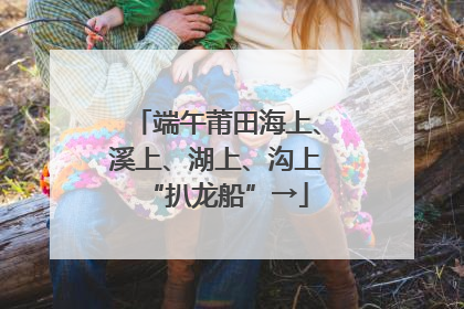 端午莆田海上、溪上、湖上、沟上“扒龙船”→