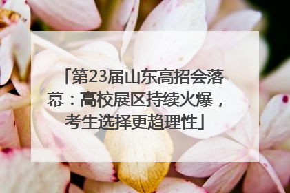 第23届山东高招会落幕：高校展区持续火爆，考生选择更趋理性