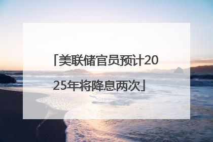 美联储官员预计2025年将降息两次