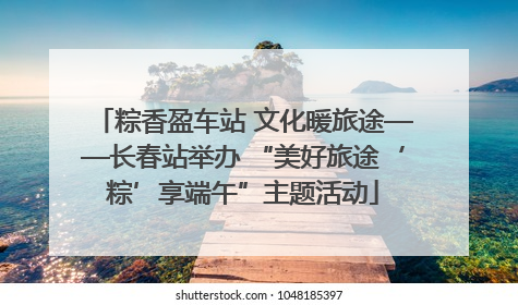 粽香盈车站 文化暖旅途——长春站举办 “美好旅途‘粽’享端午”主题活动