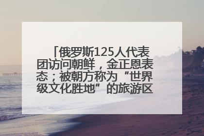 俄罗斯125人代表团访问朝鲜，金正恩表态；被朝方称为“世界级文化胜地”的旅游区，将首次接待俄游客