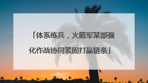 体系练兵，火箭军某部强化作战协同紧固打赢链条