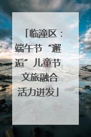 临潼区：端午节“邂逅”儿童节 文旅融合活力迸发