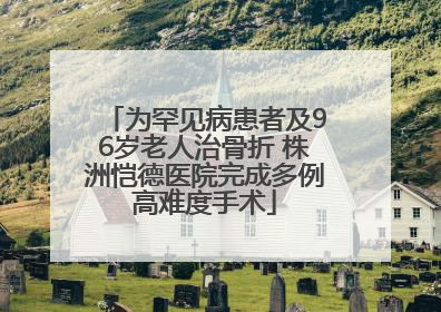 为罕见病患者及96岁老人治骨折 株洲恺德医院完成多例高难度手术