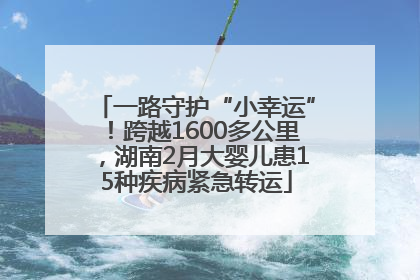 一路守护“小幸运”！跨越1600多公里，湖南2月大婴儿患15种疾病紧急转运