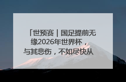 世预赛｜国足提前无缘2026年世界杯，与其悲伤，不如尽快从选帅开始重建