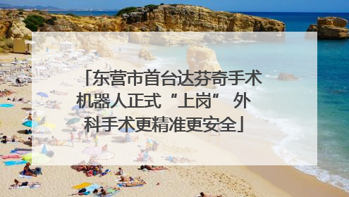 东营市首台达芬奇手术机器人正式“上岗” 外科手术更精准更安全