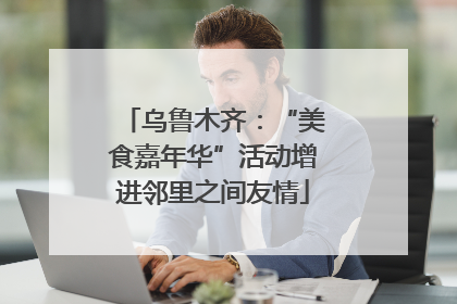 乌鲁木齐：“美食嘉年华”活动增进邻里之间友情