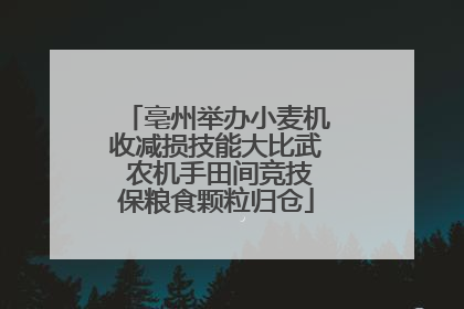 亳州举办小麦机收减损技能大比武 农机手田间竞技保粮食颗粒归仓