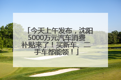 今天上午发布，沈阳5000万元汽车消费补贴来了！买新车、二手车都能领！