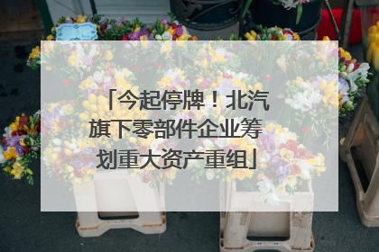 今起停牌！北汽旗下零部件企业筹划重大资产重组