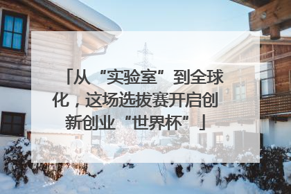 从“实验室”到全球化，这场选拔赛开启创新创业“世界杯”