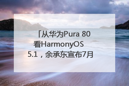 从华为Pura 80看HarmonyOS 5.1，余承东宣布7月迎来首批机型升级