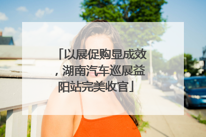 以展促购显成效，湖南汽车巡展益阳站完美收官