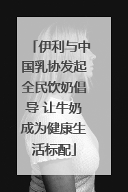 伊利与中国乳协发起全民饮奶倡导 让牛奶成为健康生活标配