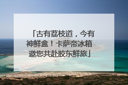古有荔枝道，今有神鲜盒！卡萨帝冰箱邀您共赴胶东鲜旅