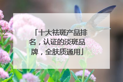 十大祛斑产品排名，认证的淡斑品牌，全肤质通用